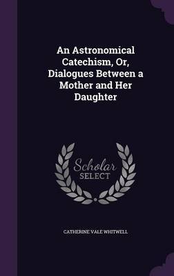 An Astronomical Catechism, Or, Dialogues Between a Mother and Her Daughter by Catherine Vale Whitwell image
