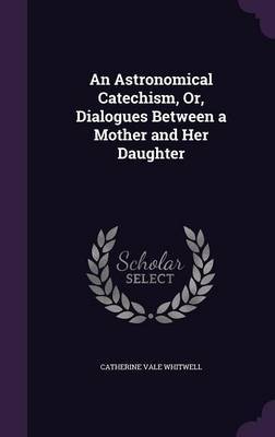 An Astronomical Catechism, Or, Dialogues Between a Mother and Her Daughter on Hardback by Catherine Vale Whitwell