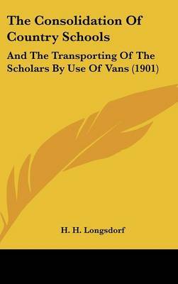 The Consolidation of Country Schools: And the Transporting of the Scholars by Use of Vans (1901) on Hardback by H H Longsdorf