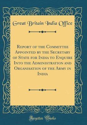 Report of the Committee Appointed by the Secretary of State for India to Enquire Into the Administration and Organisation of the Army in India (Classic Reprint) by Great Britain India Office image