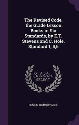 The Revised Code. the Grade Lesson Books in Six Standards, by E.T. Stevens and C. Hole. Standard 1, 5,6 on Hardback by Edward Thomas Stevens