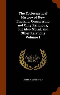 The Ecclesiastical History of New England; Comprising Not Only Religious, But Also Moral, and Other Relations Volume 1 on Hardback by Joseph Barlow Felt