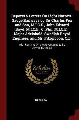 Reports & Letters on Light Narrow-Gauge Railways by Sir Charles Fox and Son, M.I.C.E., John Edward Boyd, M.I.C.E., C. Phil, M.I.C.E., Major Adelskold, Swedish Royal Engineer, and Mr. Fitzgibbon, C.E. by G Laidlaw