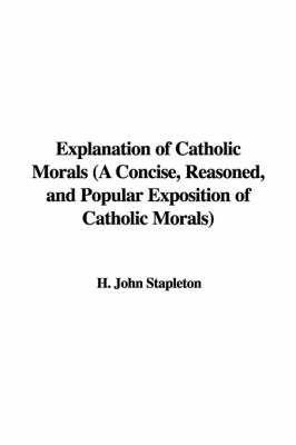 Explanation of Catholic Morals (a Concise, Reasoned, and Popular Exposition of Catholic Morals) on Paperback by H. John Stapleton