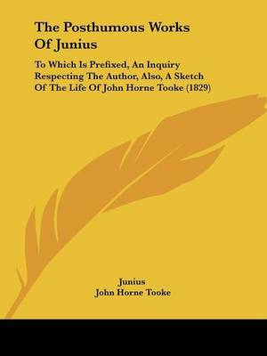 The Posthumous Works Of Junius: To Which Is Prefixed, An Inquiry Respecting The Author, Also, A Sketch Of The Life Of John Horne Tooke (1829) on Paperback by ( Junius