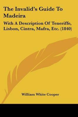 The Invalid's Guide to Madeira: With a Description of Teneriffe, Lisbon, Cintra, Mafra, Etc. (1840) on Paperback by William White Cooper