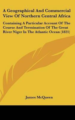 A Geographical And Commercial View Of Northern Central Africa: Containing A Particular Account Of The Course And Termination Of The Great River Niger In The Atlantic Ocean (1821) on Hardback by James McQueen