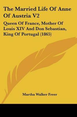 The Married Life of Anne of Austria V2: Queen of France, Mother of Louis XIV and Don Sebastian, King of Portugal (1865) on Paperback by Martha Walker Freer