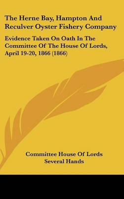 The Herne Bay, Hampton and Reculver Oyster Fishery Company: Evidence Taken on Oath in the Committee of the House of Lords, April 19-20, 1866 (1866) on Hardback by House Of Lords Committee House of Lords