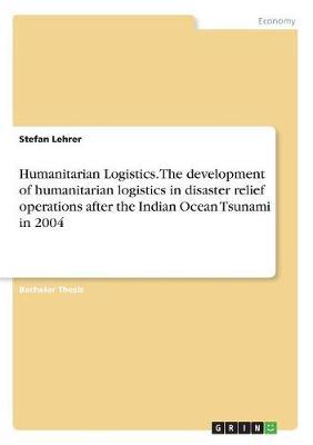 Humanitarian Logistics. The development of humanitarian logistics in disaster relief operations after the Indian Ocean Tsunami in 2004 by Stefan Lehrer