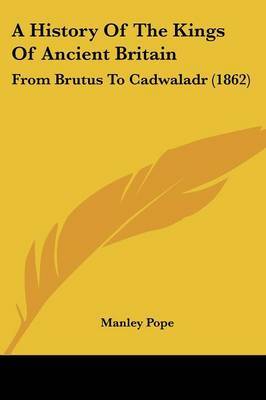 A History Of The Kings Of Ancient Britain: From Brutus To Cadwaladr (1862) on Paperback by Manley Pope