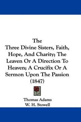 The Three Divine Sisters, Faith, Hope, And Charity; The Leaven Or A Direction To Heaven; A Crucifix Or A Sermon Upon The Passion (1847) by Thomas Adams image