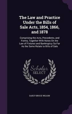 The Law and Practice Under the Bills of Sale Acts, 1854, 1866, and 1878 on Hardback by Darcy Bruce Wilson