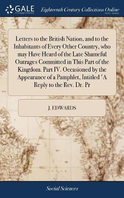 Letters to the British Nation, and to the Inhabitants of Every Other Country, Who May Have Heard of the Late Shameful Outrages Committed in This Part of the Kingdom. Part IV. Occasioned by the Appearance of a Pamphlet, Intitled 'a Reply to the Rev. Dr. PR on Hardback by J Edwards