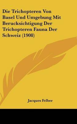 Die Trichopteren Von Basel Und Umgebung Mit Berucksichtigung Der Trichopteren Fauna Der Schweiz (1908) on Hardback by Jacques Felber