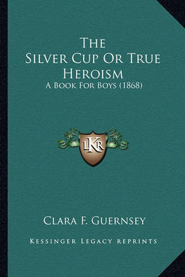 The Silver Cup or True Heroism the Silver Cup or True Heroism: A Book for Boys (1868) a Book for Boys (1868) by Clara F Guernsey image