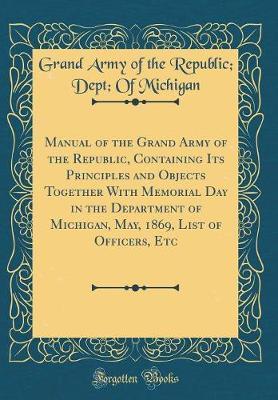 Manual of the Grand Army of the Republic, Containing Its Principles and Objects Together with Memorial Day in the Department of Michigan, May, 1869, List of Officers, Etc (Classic Reprint) by Grand Army of the Republic Michigan image