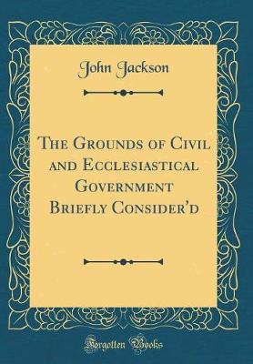The Grounds of Civil and Ecclesiastical Government Briefly Consider'd (Classic Reprint) by John Jackson image