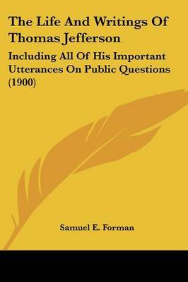 The Life and Writings of Thomas Jefferson: Including All of His Important Utterances on Public Questions (1900) on Paperback by Samuel Eagle Forman