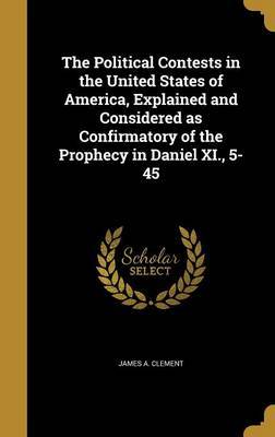 The Political Contests in the United States of America, Explained and Considered as Confirmatory of the Prophecy in Daniel XI., 5-45 by James A Clement image