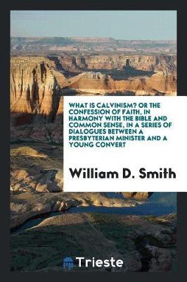 What Is Calvinism? or the Confession of Faith, in Harmony with the Bible and Common Sense, in a Series of Dialogues Between a Presbyterian Minister and a Young Convert by William D Smith image