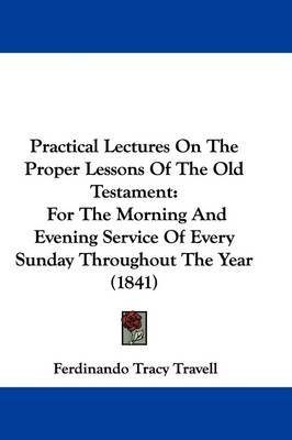 Practical Lectures On The Proper Lessons Of The Old Testament: For The Morning And Evening Service Of Every Sunday Throughout The Year (1841) on Hardback by Ferdinando Tracy Travell