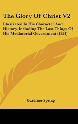 The Glory Of Christ V2: Illustrated In His Character And History, Including The Last Things Of His Mediatorial Government (1854) on Hardback by Gardiner Spring