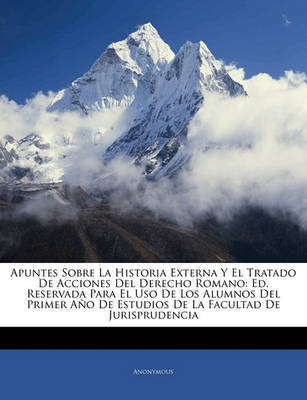 Apuntes Sobre La Historia Externa y El Tratado de Acciones del Derecho Romano: Ed. Reservada Para El USO de Los Alumnos del Primer Ao de Estudios de La Facultad de Jurisprudencia on Paperback by * Anonymous