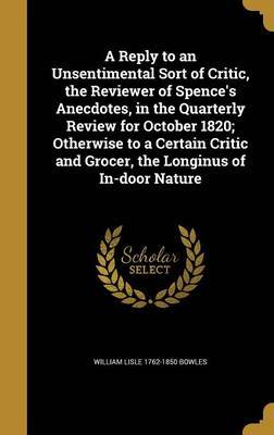 A Reply to an Unsentimental Sort of Critic, the Reviewer of Spence's Anecdotes, in the Quarterly Review for October 1820; Otherwise to a Certain Critic and Grocer, the Longinus of In-Door Nature on Hardback by William Lisle 1762-1850 Bowles