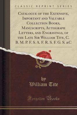 Catalogue of the Extensive, Important and Valuable Collection Books, Manuscripts, Autograph Letters, and Engravings, of the Late Sir William Tite, C. B. M. P. F. S. A. F. R. S. F. G. S. &C (Classic Reprint) image