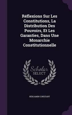 Reflexions Sur Les Constitutions, La Distribution Des Pouvoirs, Et Les Garanties, Dans Une Monarchie Constitutionnelle by Benjamin Constant image