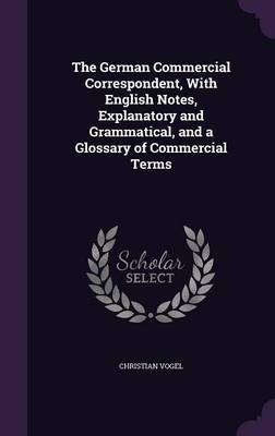 The German Commercial Correspondent, with English Notes, Explanatory and Grammatical, and a Glossary of Commercial Terms on Hardback by Christian Vogel