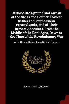 Historic Background and Annals of the Swiss and German Pioneer Settlers of Southeastern Pennsylvania, and of Their Remote Ancestors, from the Middle of the Dark Ages, Down to the Time of the Revolutionary War by Henry Frank Eshleman image