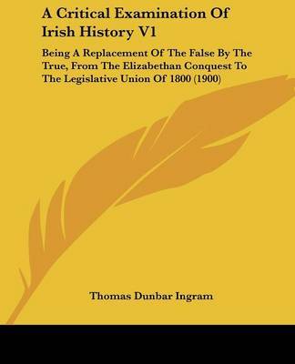 A Critical Examination of Irish History V1: Being a Replacement of the False by the True, from the Elizabethan Conquest to the Legislative Union of 1800 (1900) by Thomas Dunbar Ingram image