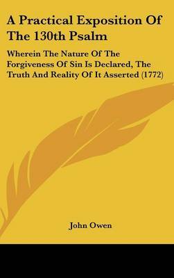 A Practical Exposition of the 130th Psalm: Wherein the Nature of the Forgiveness of Sin Is Declared, the Truth and Reality of It Asserted (1772) on Hardback by John Owen