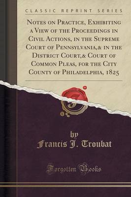 Notes on Practice, Exhibiting a View of the Proceedings in Civil Actions, in the Supreme Court of Pennsylvania,& in the District Court,& Court of Common Pleas, for the City County of Philadelphia, 1825 (Classic Reprint) by Francis J Troubat