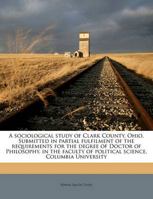 A Sociological Study of Clark County, Ohio. Submitted in Partial Fulfilment of the Requirements for the Degree of Doctor of Philosophy, in the Faculty of Political Science, Columbia University on Paperback by Edwin Smith Todd