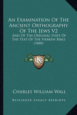 An Examination of the Ancient Orthography of the Jews V2: And of the Original State of the Text of the Hebrew Bible (1840) on Paperback by Charles William Wall