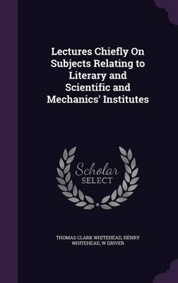 Lectures Chiefly on Subjects Relating to Literary and Scientific and Mechanics' Institutes by Thomas Clark Whitehead image