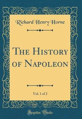 The History of Napoleon, Vol. 1 of 2 (Classic Reprint) by Richard Henry Horne image