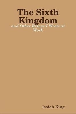 The Sixth Kingdom and Other Essays I Wrote at Work by Isaiah King image