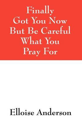 Finally Got You Now But Be Careful What You Pray for by Elloise Anderson