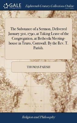 The Substance of a Sermon, Delivered January 31st, 1790, at Taking Leave of the Congregation, at Bethesda Meeting-House in Truro, Cornwall. by the Rev. T. Parish. by Thomas Parish image