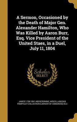 A Sermon, Occasioned by the Death of Major Gen. Alexander Hamilton, Who Was Killed by Aaron Burr, Esq. Vice President of the United Staes, in a Duel, July 11, 1804 image