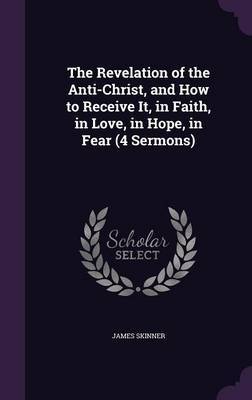 The Revelation of the Anti-Christ, and How to Receive It, in Faith, in Love, in Hope, in Fear (4 Sermons) on Hardback by James Skinner