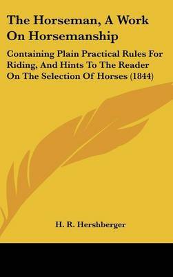 The Horseman, A Work On Horsemanship: Containing Plain Practical Rules For Riding, And Hints To The Reader On The Selection Of Horses (1844) on Hardback by H R Hershberger