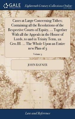 Cases at Large Concerning Tithes; Containing All the Resolutions of the Respective Courts of Equity, ... Together with All the Appeals in the House of Lords, to and in Trinity Term, 22 Geo.III. ... the Whole Upon an Entire New Plan of 3; Volume 3 by John Rayner image