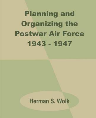 Planning and Organizing the Postwar Air Force 1943 - 1947 by Herman S Wolk