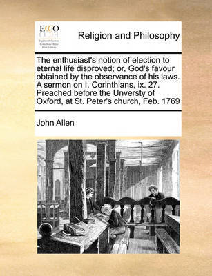The Enthusiast's Notion of Election to Eternal Life Disproved; Or, God's Favour Obtained by the Observance of His Laws. a Sermon on I. Corinthians, IX. 27. Preached Before the Unversty of Oxford, at St. Peter's Church, Feb. 1769 by John Allen image