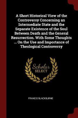 A Short Historical View of the Controversy Concerning an Intermediate State and the Separate Existence of the Soul Between Death and the General Resurrection. with Some Thoughts ... on the Use and Importance of Theological Controversy by Francis Blackburne image